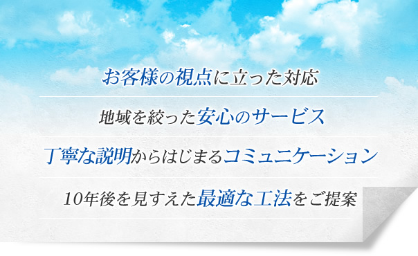 お客様の視点に立った対応 地域を絞った安心のサービス 丁寧な説明からはじまるコミュニケーション 10年後を見すえた最適な工法をご提案