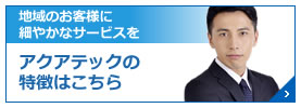 地域のお客様に 細やかなサービスを アクアテックの特徴はこちら