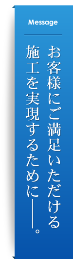 Message お客様にご満足いただける施工を実現するために――。