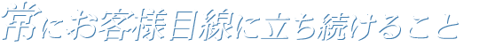 常にお客様目線に立ち続けること