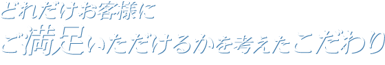 どれだけお客様にご満足いただけるかを考えたこだわり