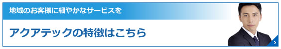 地域のお客様に細やかなサービスをアクアテックの特徴はこちら