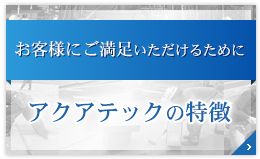 お客様にご満足いただけるために アクアテックの特徴